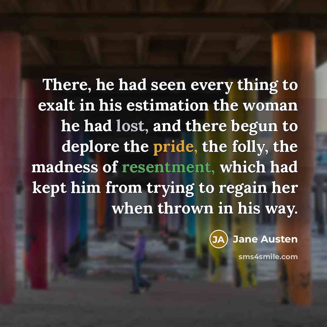 “There, he had seen every thing to exalt in his estimation the woman he had lost, and there begun to deplore the pride, the folly, the madness of resentment, which had kept him from trying to regain her when thrown in his way.” quote by Jane Austen