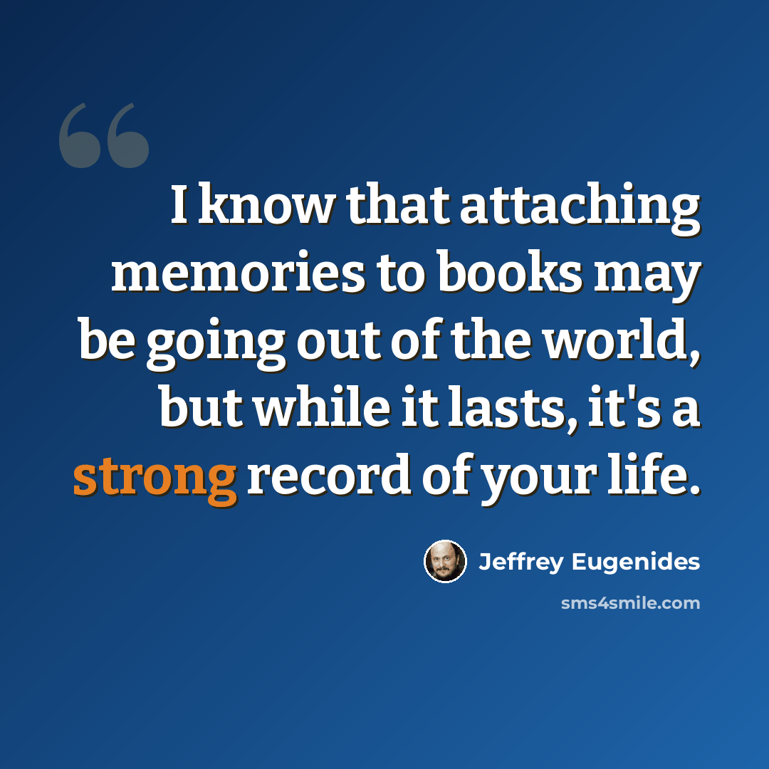 “I know that attaching memories to books may be going out of the world, but while it lasts, it's a strong record of your life.” quote by Jeffrey Eugenides