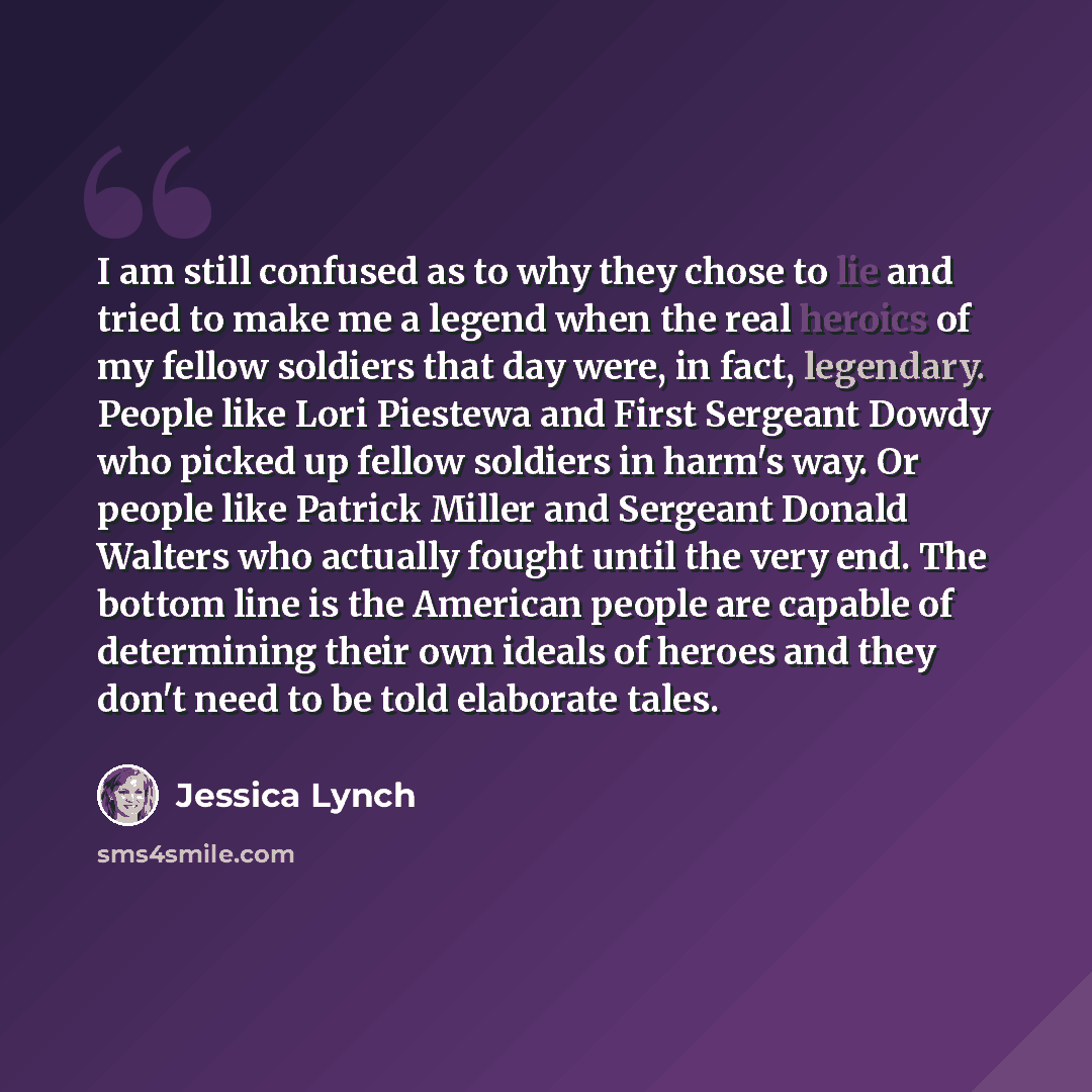 “I am still confused as to why they chose to lie and tried to make me a legend when the real heroics of my fellow soldiers that day were, in fact, legendary. People like Lori Piestewa and First Sergeant Dowdy who picked up fellow soldiers in harm's way. Or people like Patrick Miller and Sergeant…” quote by Jessica Lynch