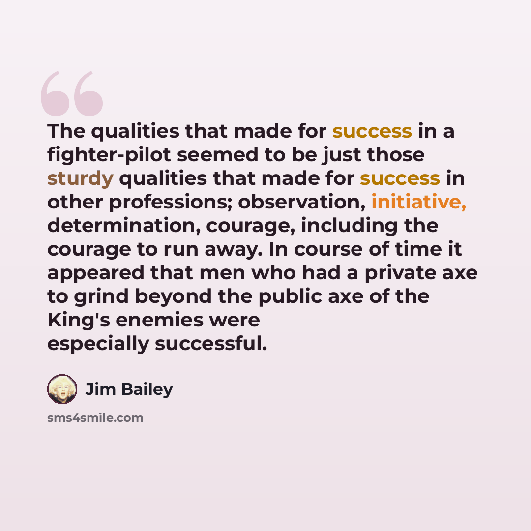 “The qualities that made for success in a fighter-pilot seemed to be just those sturdy qualities that made for success in other professions; observation, initiative, determination, courage, including the courage to run away. In course of time it appeared that men who had a private axe to grind…” quote by Jim Bailey