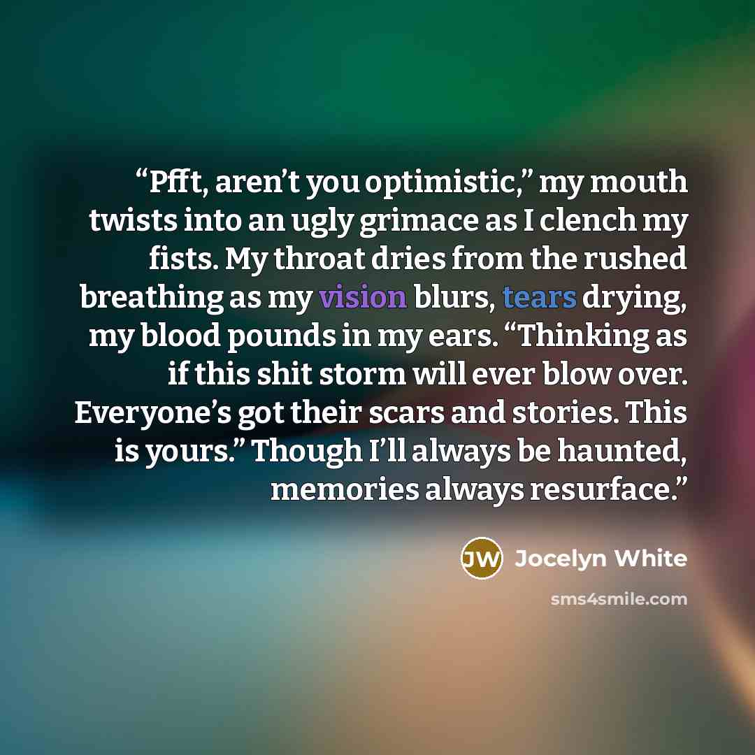 “Pfft, aren’t you optimistic,” my mouth twists into an ugly grimace as I clench my fists. My throat dries from the rushed breathing as my vision blurs, tears drying, my blood pounds in my ears. “Thinking as if this shit storm will ever blow over. Everyone’s got their scars and stories. This is…” quote by Jocelyn White