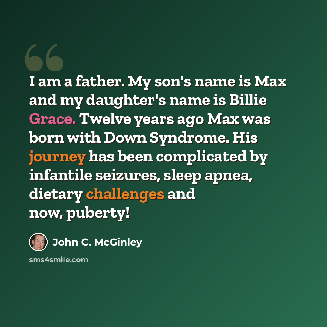 “I am a father. My son's name is Max and my daughter's name is Billie Grace. Twelve years ago Max was born with Down Syndrome. His journey has been complicated by infantile seizures, sleep apnea, dietary challenges and now, puberty!” quote by John C. McGinley