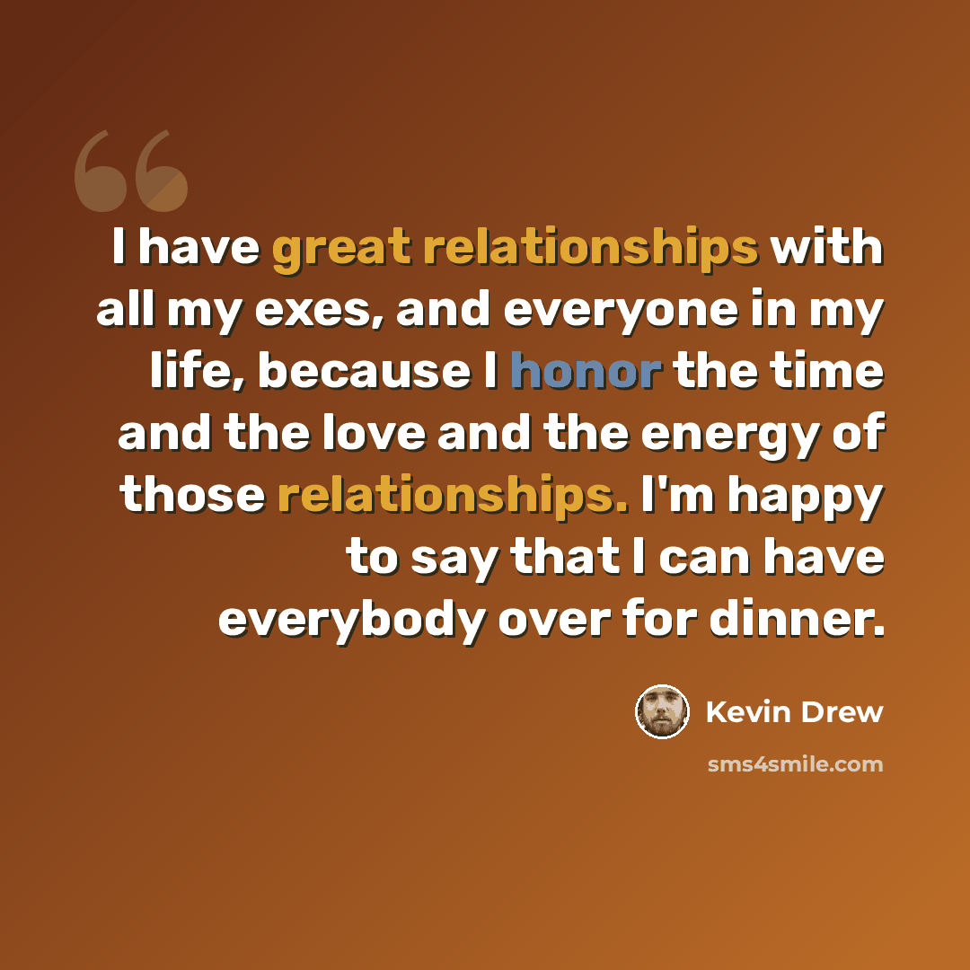 “I have great relationships with all my exes, and everyone in my life, because I honor the time and the love and the energy of those relationships. I'm happy to say that I can have everybody over for dinner.” quote by Kevin Drew