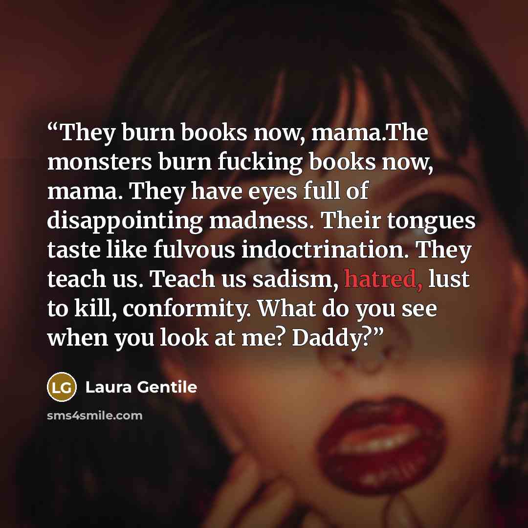 “They burn books now, mama.The monsters burn fucking books now, mama. They have eyes full of disappointing madness. Their tongues taste like fulvous indoctrination. They teach us. Teach us sadism, hatred, lust to kill, conformity. What do you see when you look at me? Daddy?” quote by Laura Gentile