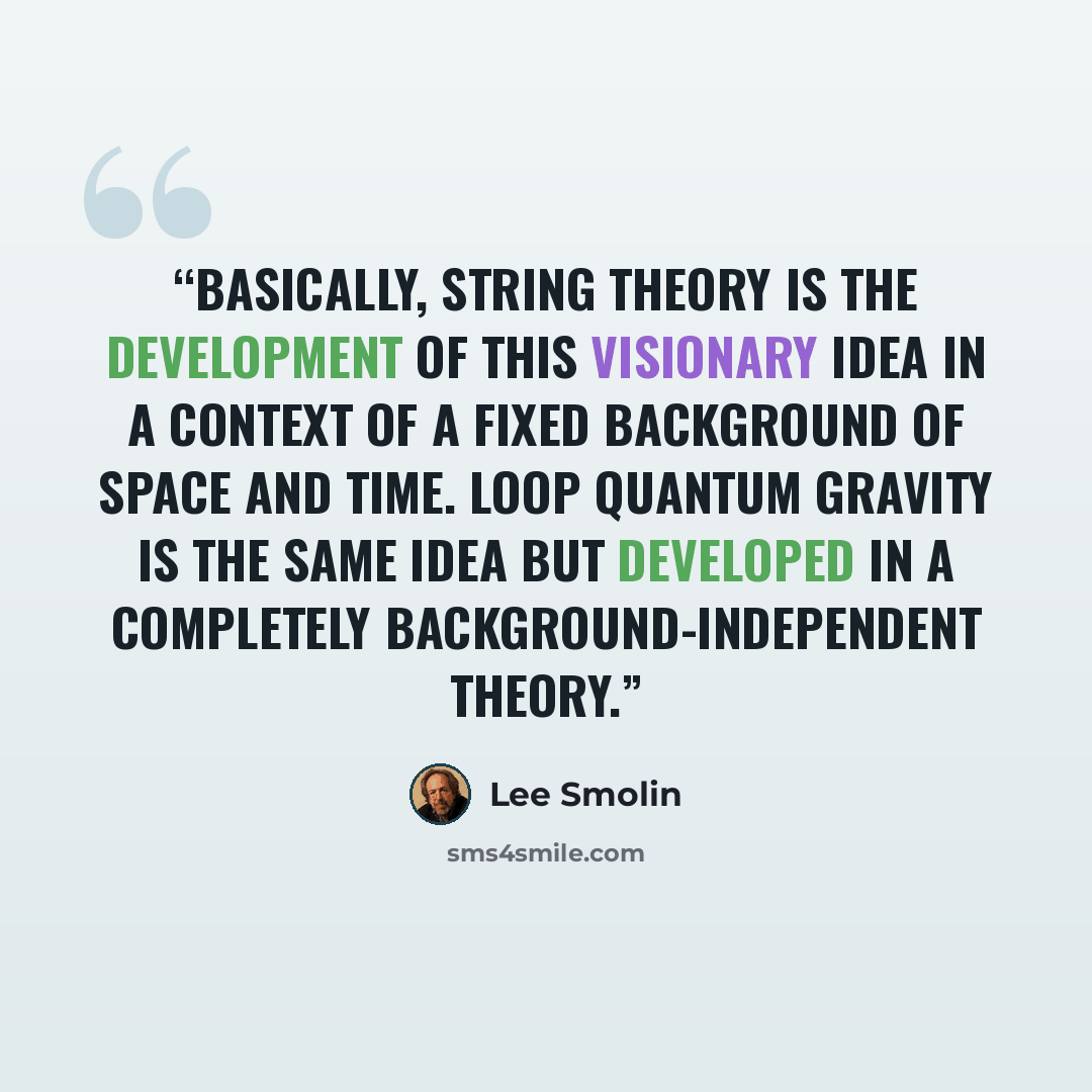 “Basically, string theory is the development of this visionary idea in a context of a fixed background of space and time. Loop quantum gravity is the same idea but developed in a completely background-independent theory.” quote by Lee Smolin