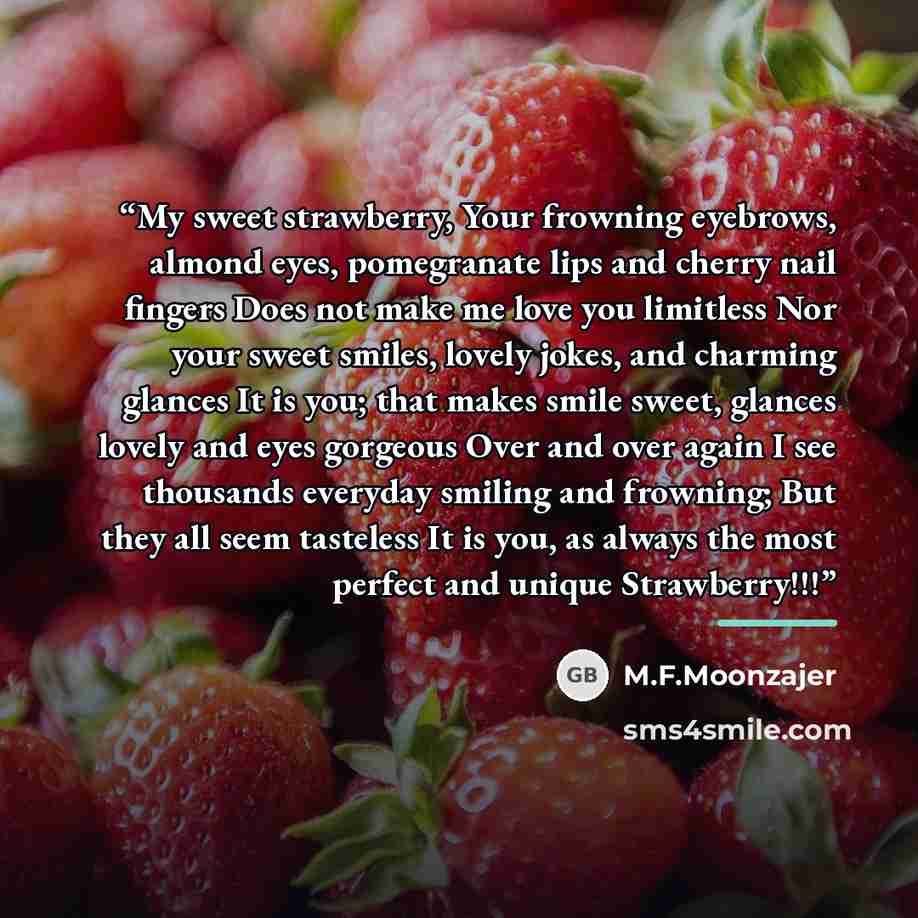 “My sweet strawberry, Your frowning eyebrows, almond eyes, pomegranate lips and cherry nail fingers Does not make me love you limitless Nor your sweet smiles, lovely jokes, and charming glances It is you; that makes smile sweet, glances lovely and eyes gorgeous Over and over again I see thousands…” quote by M.F.Moonzajer
