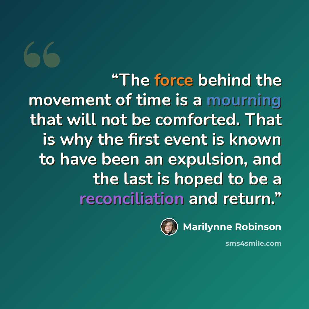 “The force behind the movement of time is a mourning that will not be comforted. That is why the first event is known to have been an expulsion, and the last is hoped to be a reconciliation and return.” quote by Marilynne Robinson