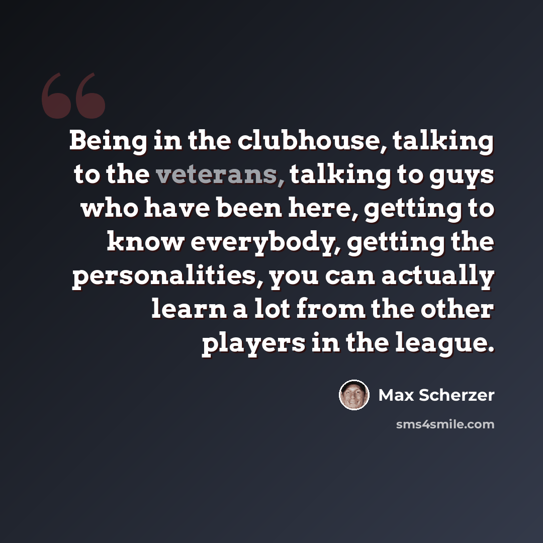 “Being in the clubhouse, talking to the veterans, talking to guys who have been here, getting to know everybody, getting the personalities, you can actually learn a lot from the other players in the league.” quote by Max Scherzer