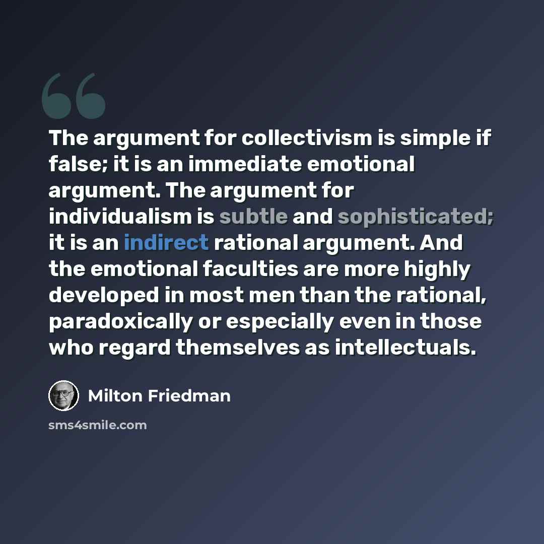 “The argument for collectivism is simple if false; it is an immediate emotional argument. The argument for individualism is subtle and sophisticated; it is an indirect rational argument. And the emotional faculties are more highly developed in most men than the rational, paradoxically or especially…” quote by Milton Friedman