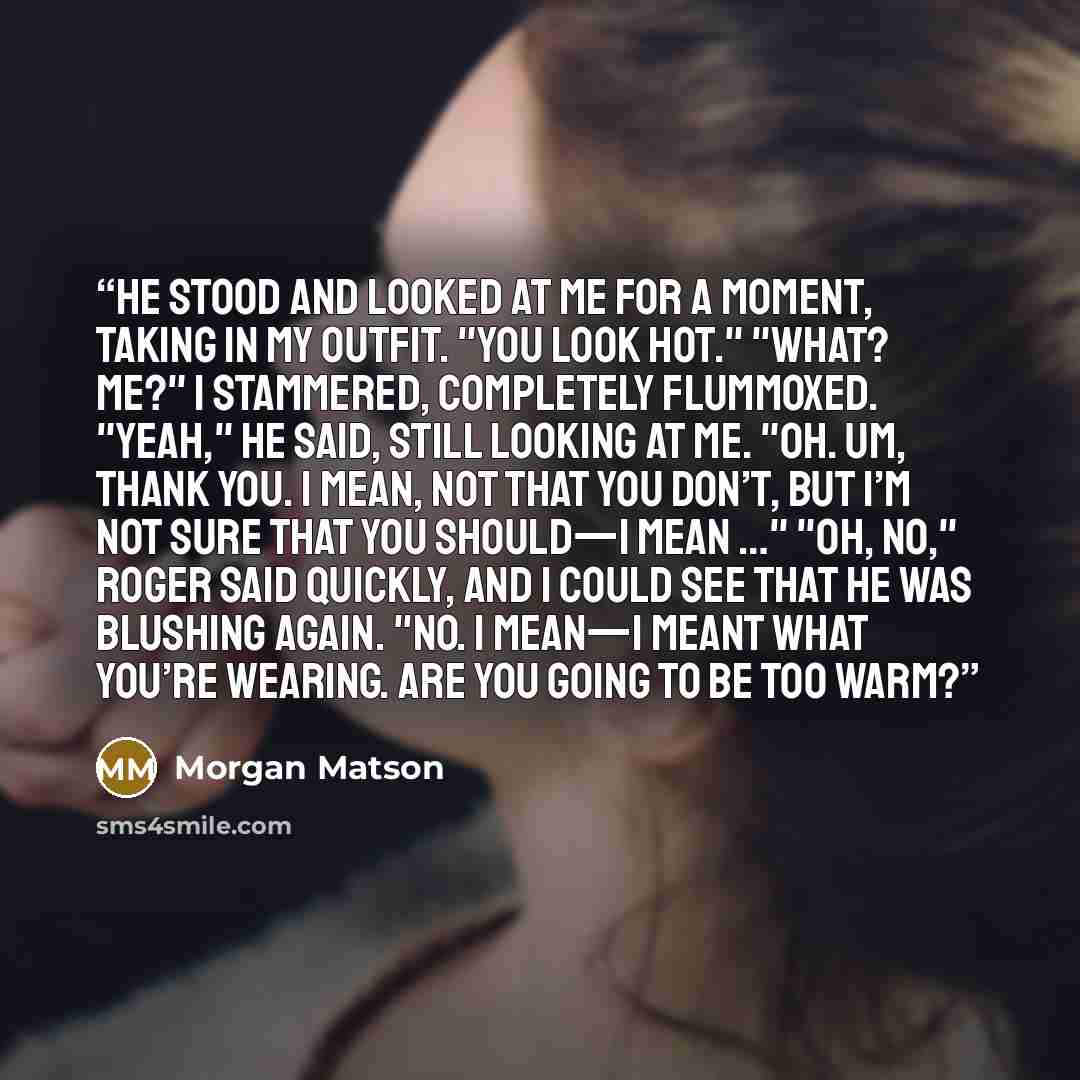 “He stood and looked at me for a moment, taking in my outfit. "You look hot." "What? Me?" I stammered, completely flummoxed. "Yeah," he said, still looking at me. "Oh. Um, thank you. I mean, not that you don’t, but I’m not sure that you should—I mean …" "Oh, no," Roger said quickly, and I could see…” quote by Morgan Matson