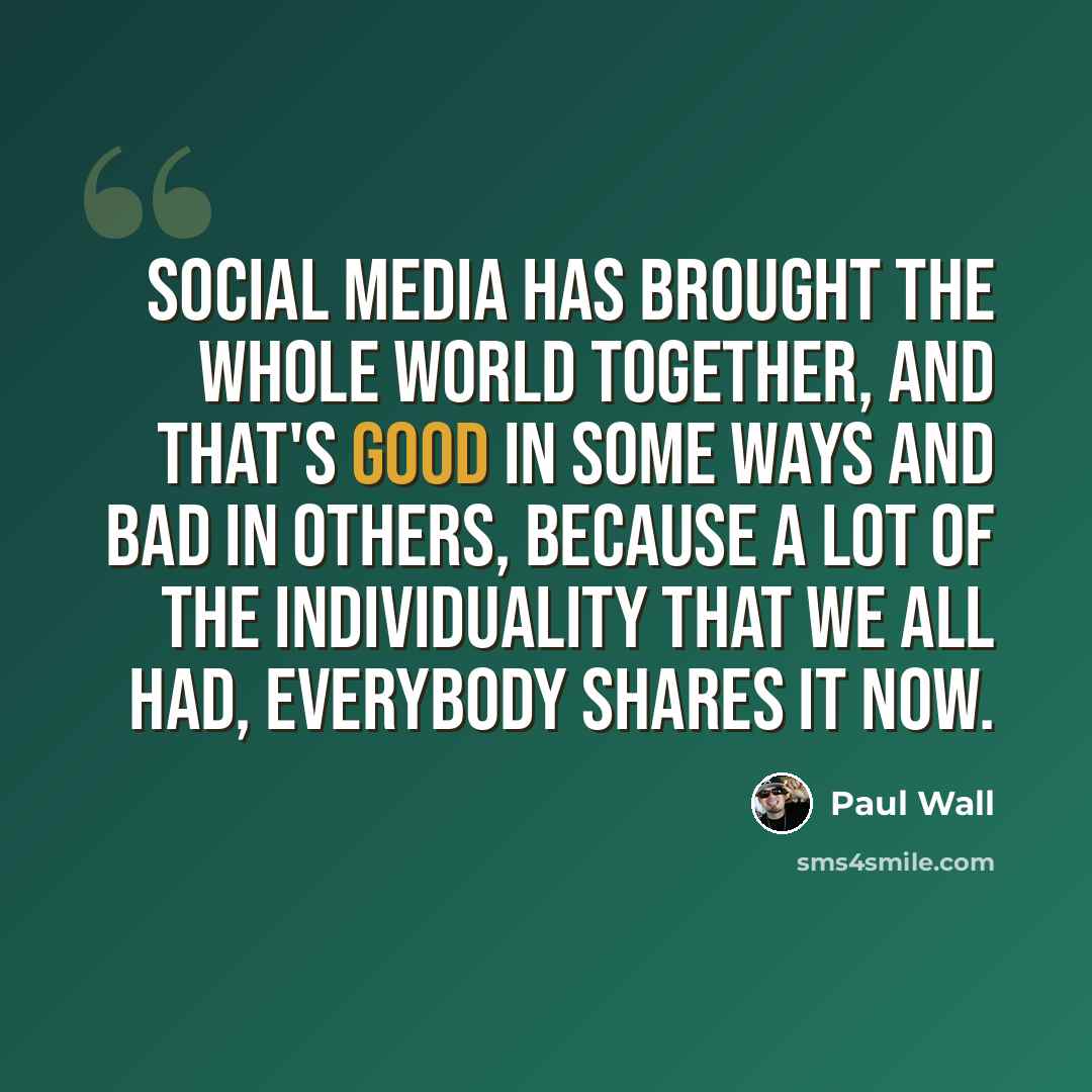 “Social media has brought the whole world together, and that's good in some ways and bad in others, because a lot of the individuality that we all had, everybody shares it now.” quote by Paul Wall