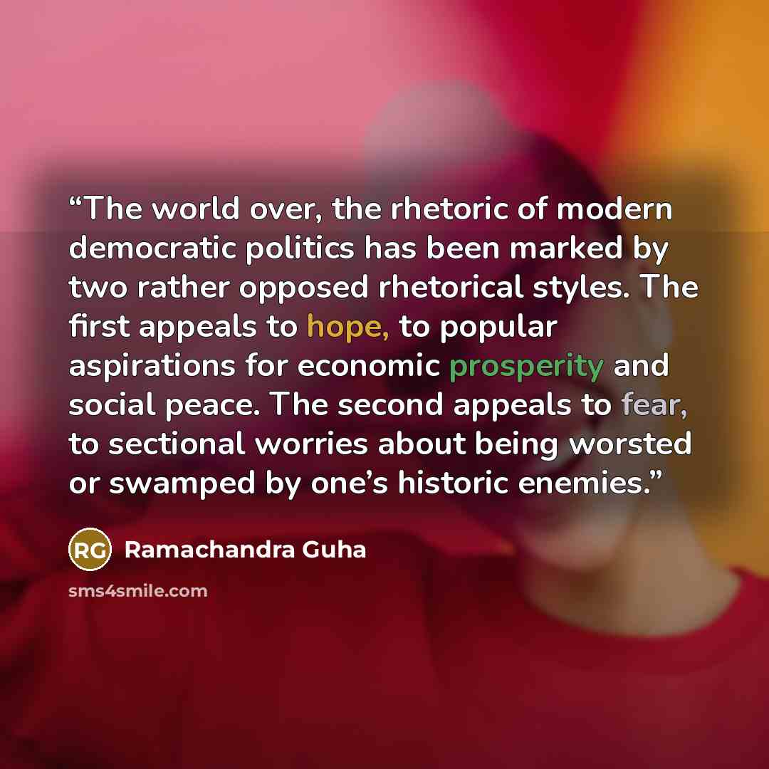 “The world over, the rhetoric of modern democratic politics has been marked by two rather opposed rhetorical styles. The first appeals to hope, to popular aspirations for economic prosperity and social peace. The second appeals to fear, to sectional worries about being worsted or swamped by one’s…” quote by Ramachandra Guha