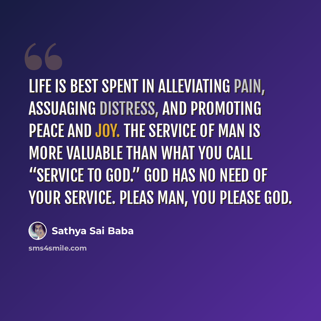 “Life is best spent in alleviating pain, assuaging distress, and promoting peace and joy. The service of man is more valuable than what you call “service to God.” God has no need of your service. Pleas man, you please God.” quote by Sathya Sai Baba