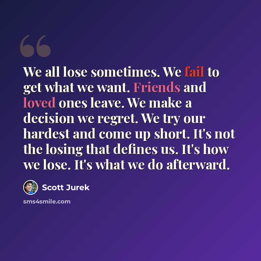 “We all lose sometimes. We fail to get what we want. Friends and loved ones leave. We make a decision we regret. We try our hardest and come up short. It's not the losing that defines us. It's how we lose. It's what we do afterward.” quote by Scott Jurek