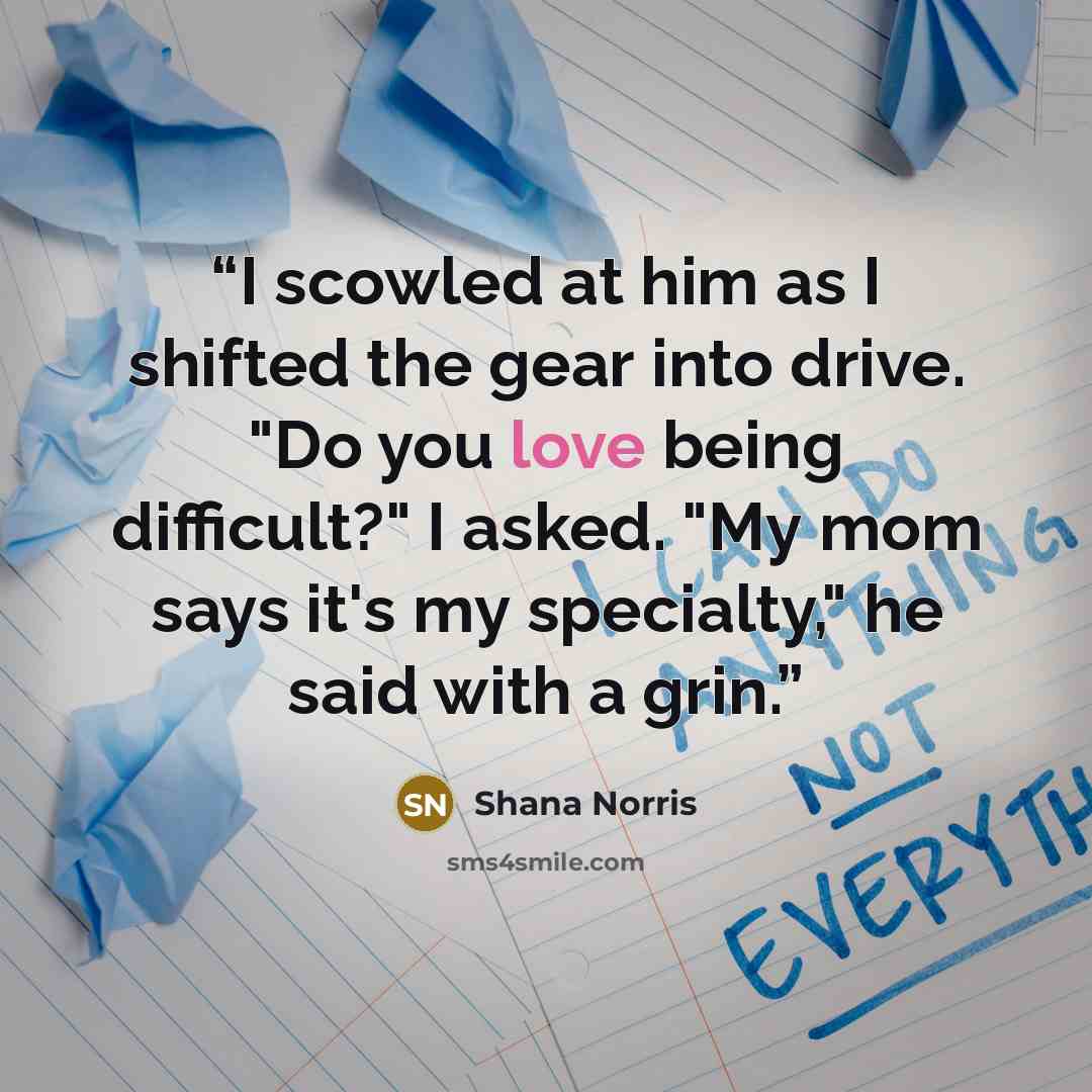 “I scowled at him as I shifted the gear into drive. "Do you love being difficult?" I asked. "My mom says it's my specialty," he said with a grin.” quote by Shana Norris