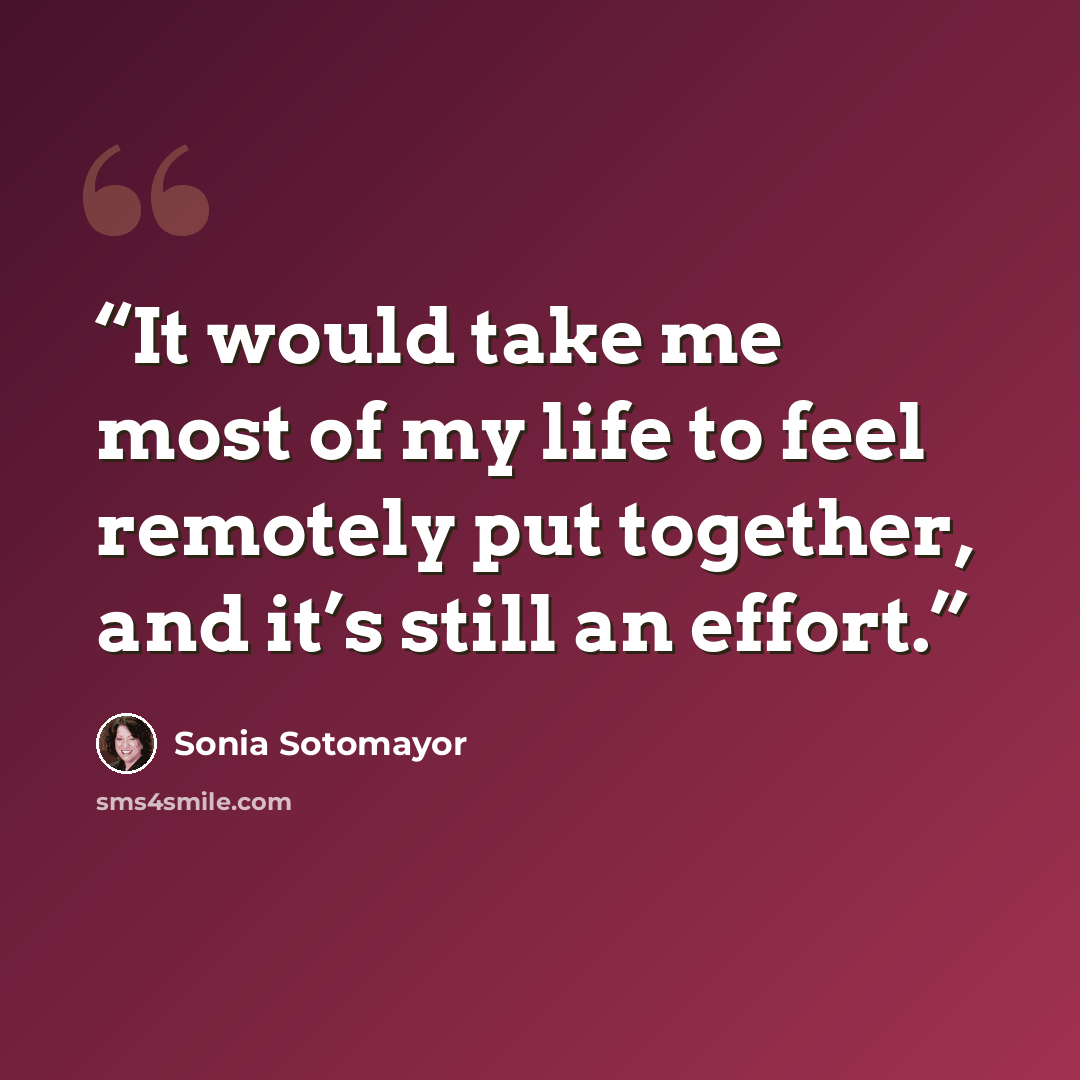 “It would take me most of my life to feel remotely put together, and it’s still an effort.” quote by Sonia Sotomayor