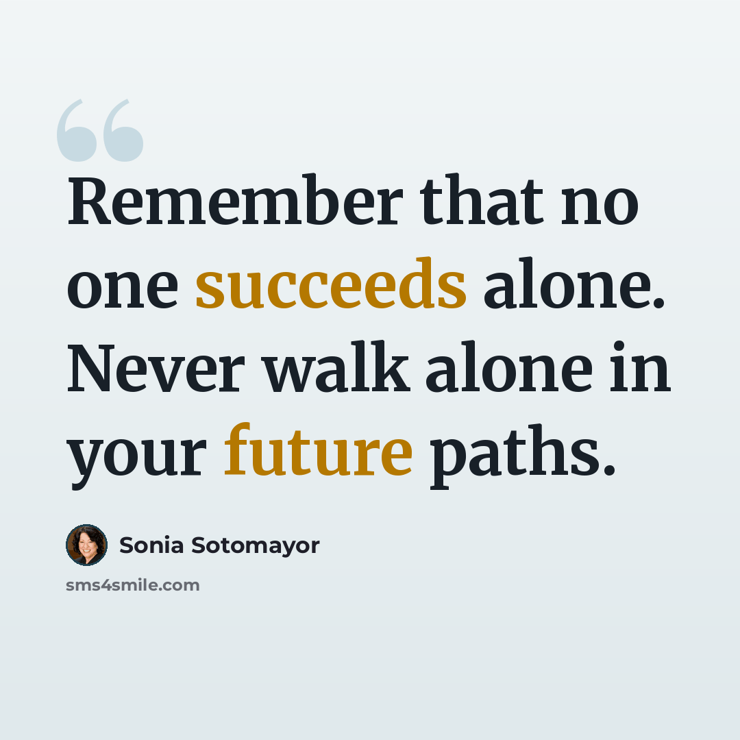 “Remember that no one succeeds alone. Never walk alone in your future paths.” quote by Sonia Sotomayor