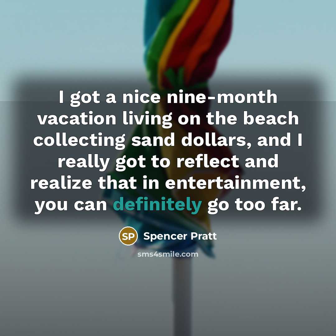 “I got a nice nine-month vacation living on the beach collecting sand dollars, and I really got to reflect and realize that in entertainment, you can definitely go too far.” quote by Spencer Pratt