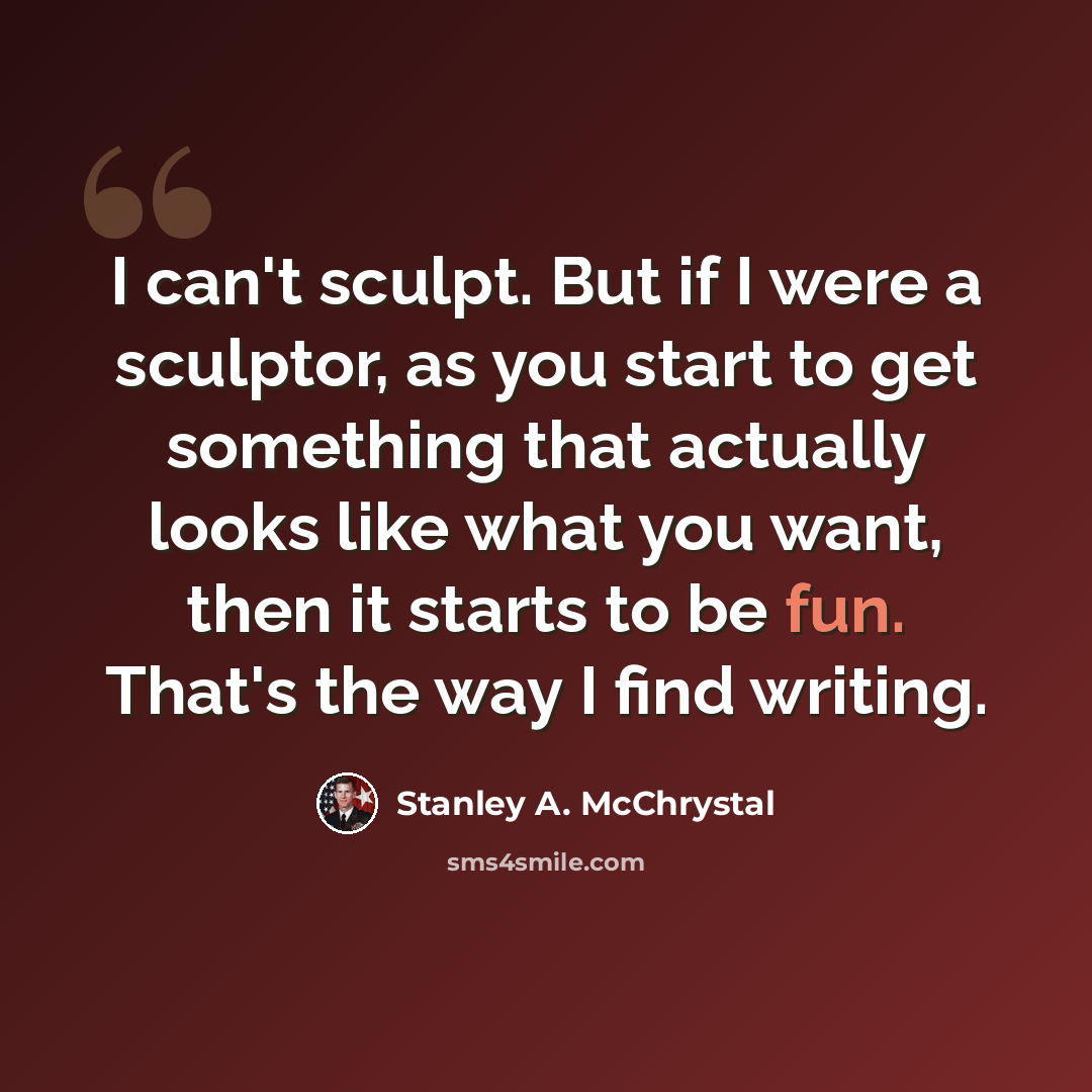 “I can't sculpt. But if I were a sculptor, as you start to get something that actually looks like what you want, then it starts to be fun. That's the way I find writing.” quote by Stanley A. McChrystal