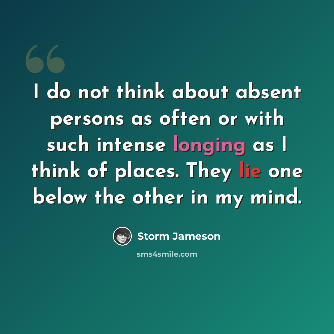 “I do not think about absent persons as often or with such intense longing as I think of places. They lie one below the other in my mind.” quote by Storm Jameson