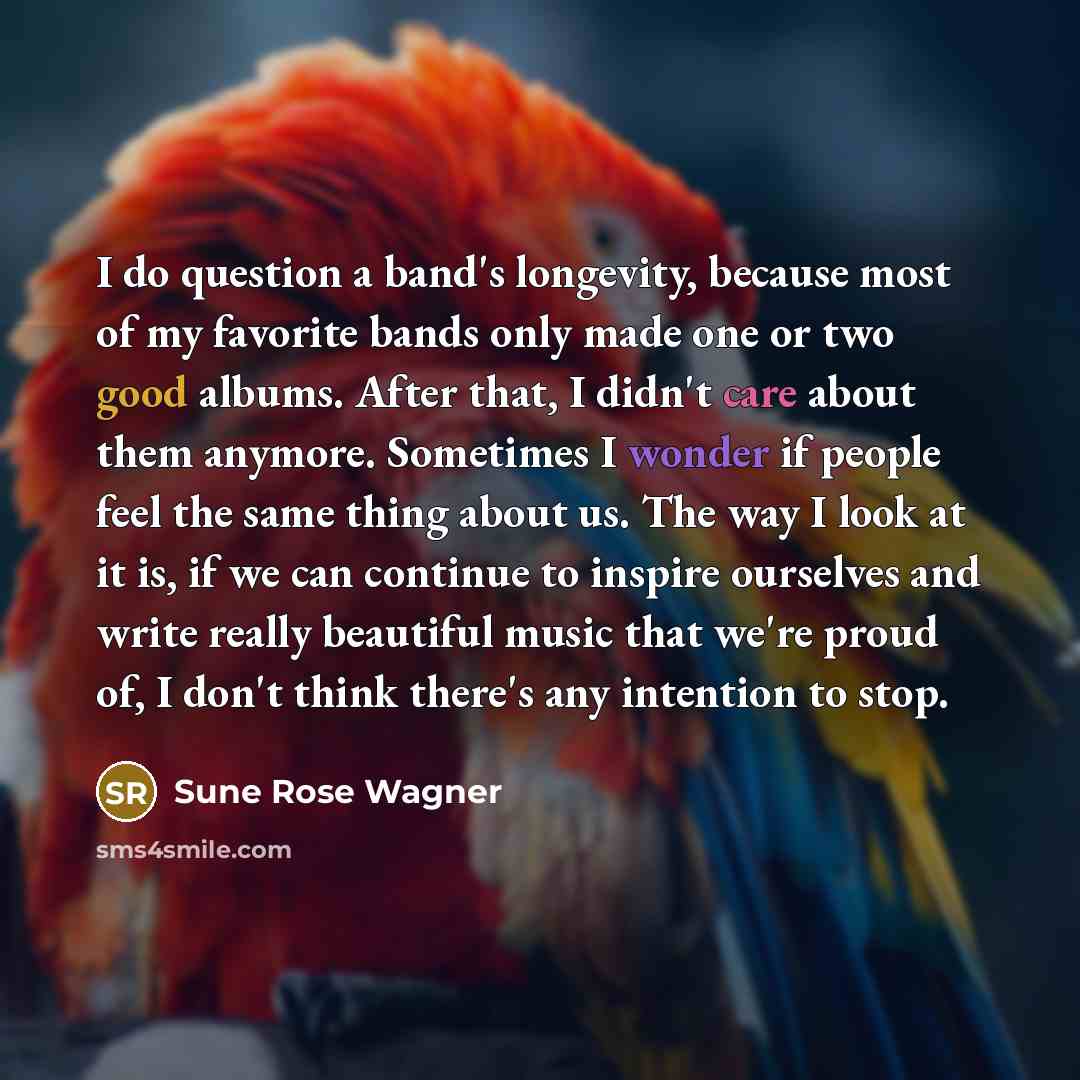 “I do question a band's longevity, because most of my favorite bands only made one or two good albums. After that, I didn't care about them anymore. Sometimes I wonder if people feel the same thing about us. The way I look at it is, if we can continue to inspire ourselves and write really beautiful…” quote by Sune Rose Wagner