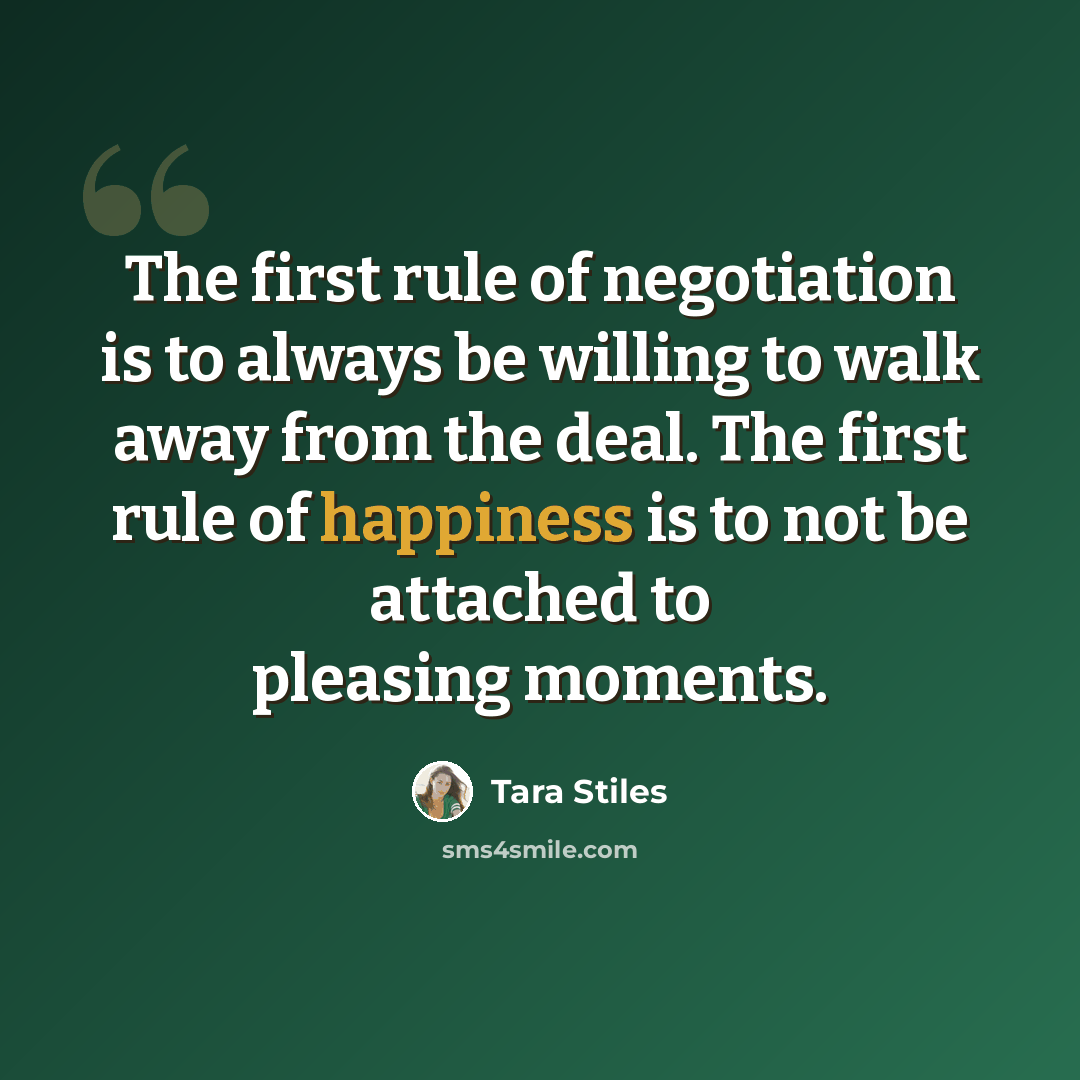 “The first rule of negotiation is to always be willing to walk away from the deal. The first rule of happiness is to not be attached to pleasing moments.” quote by Tara Stiles