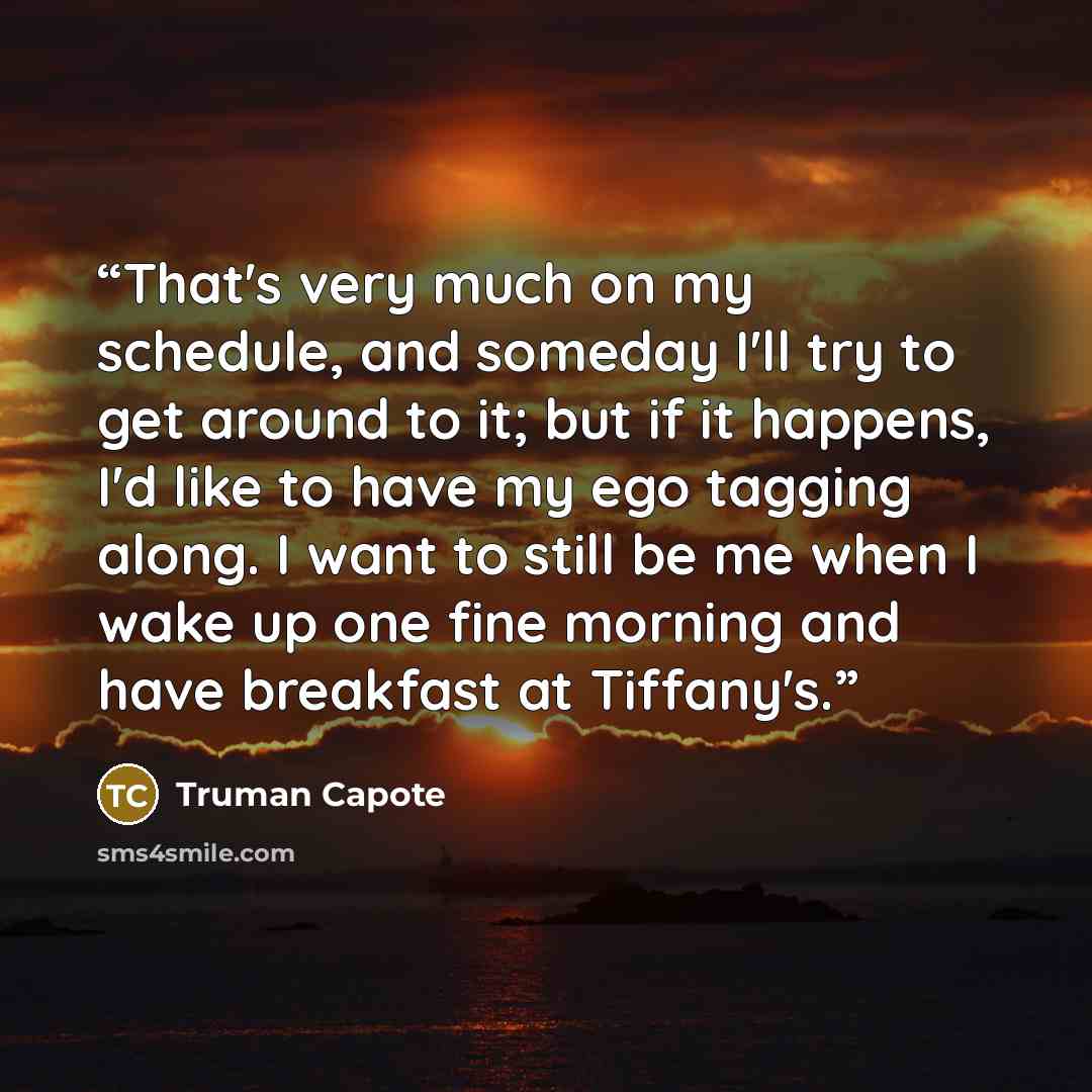 “That's very much on my schedule, and someday I'll try to get around to it; but if it happens, I'd like to have my ego tagging along. I want to still be me when I wake up one fine morning and have breakfast at Tiffany's.” quote by Truman Capote