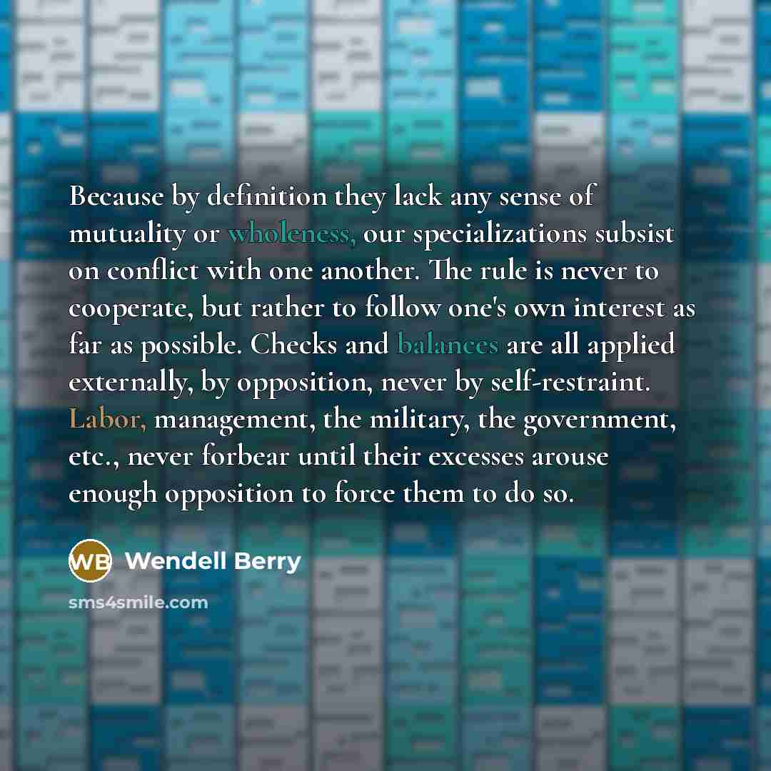“Because by definition they lack any sense of mutuality or wholeness, our specializations subsist on conflict with one another. The rule is never to cooperate, but rather to follow one's own interest as far as possible. Checks and balances are all applied externally, by opposition, never by…” quote by Wendell Berry