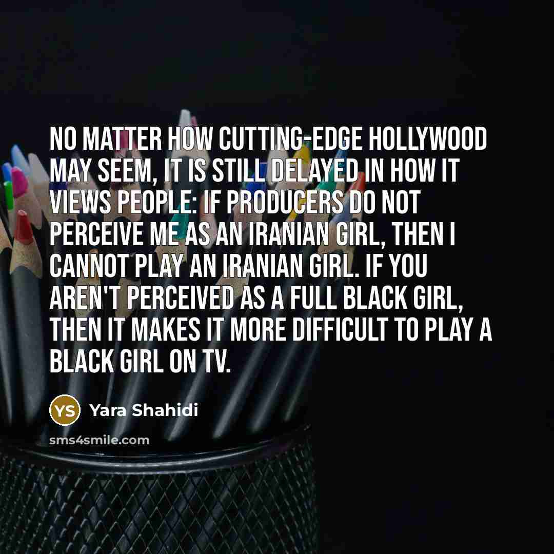 “No matter how cutting-edge Hollywood may seem, it is still delayed in how it views people: If producers do not perceive me as an Iranian girl, then I cannot play an Iranian girl. If you aren't perceived as a full black girl, then it makes it more difficult to play a black girl on TV.” quote by Yara Shahidi