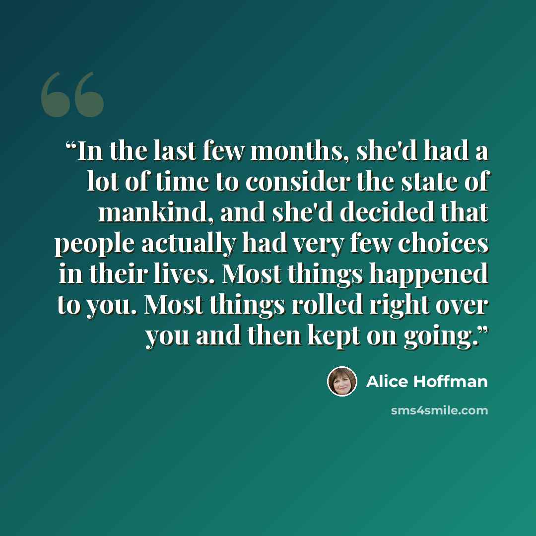 “In the last few months, she'd had a lot of time to consider the state of mankind, and she'd decided that people actually had very few choices in their lives. Most things happened to you. Most things rolled right over you and then kept on going.” quote by Alice Hoffman