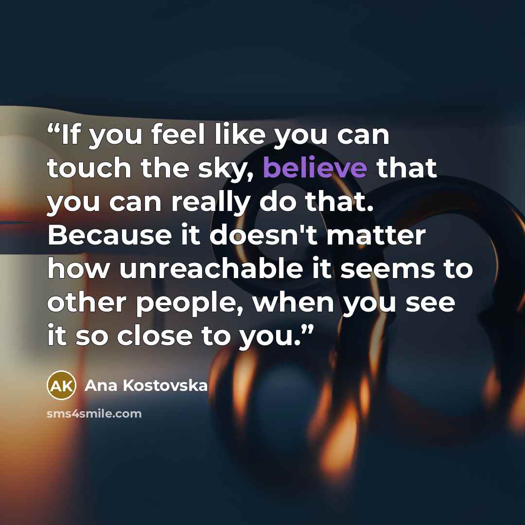 “If you feel like you can touch the sky, believe that you can really do that. Because it doesn't matter how unreachable it seems to other people, when you see it so close to you.” quote by Ana Kostovska