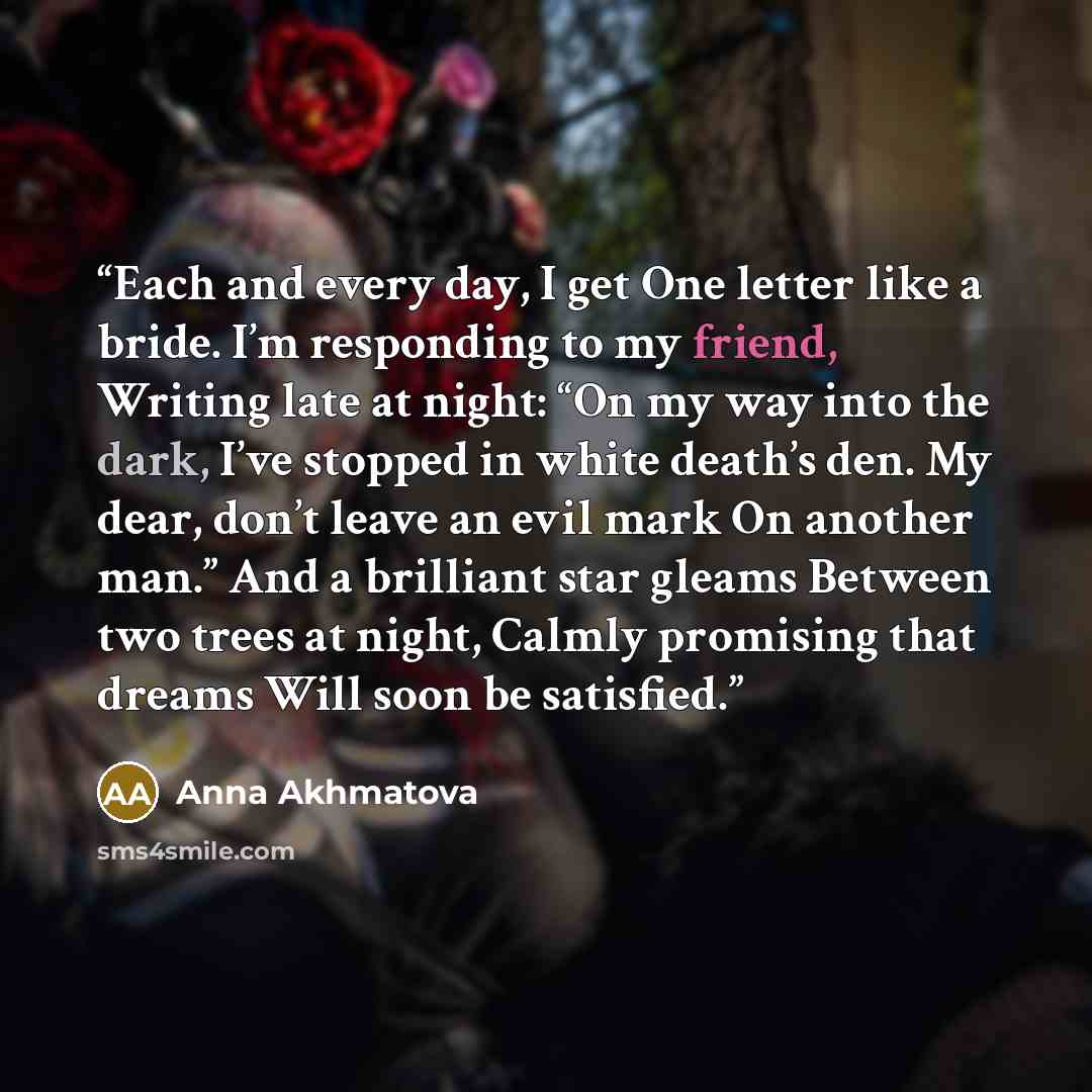 “Each and every day, I get One letter like a bride. I’m responding to my friend, Writing late at night: “On my way into the dark, I’ve stopped in white death’s den. My dear, don’t leave an evil mark On another man.” And a brilliant star gleams Between two trees at night, Calmly promising that…” quote by Anna Akhmatova