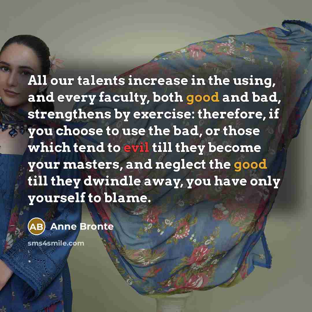“All our talents increase in the using, and every faculty, both good and bad, strengthens by exercise: therefore, if you choose to use the bad, or those which tend to evil till they become your masters, and neglect the good till they dwindle away, you have only yourself to blame.” quote by Anne Bronte
