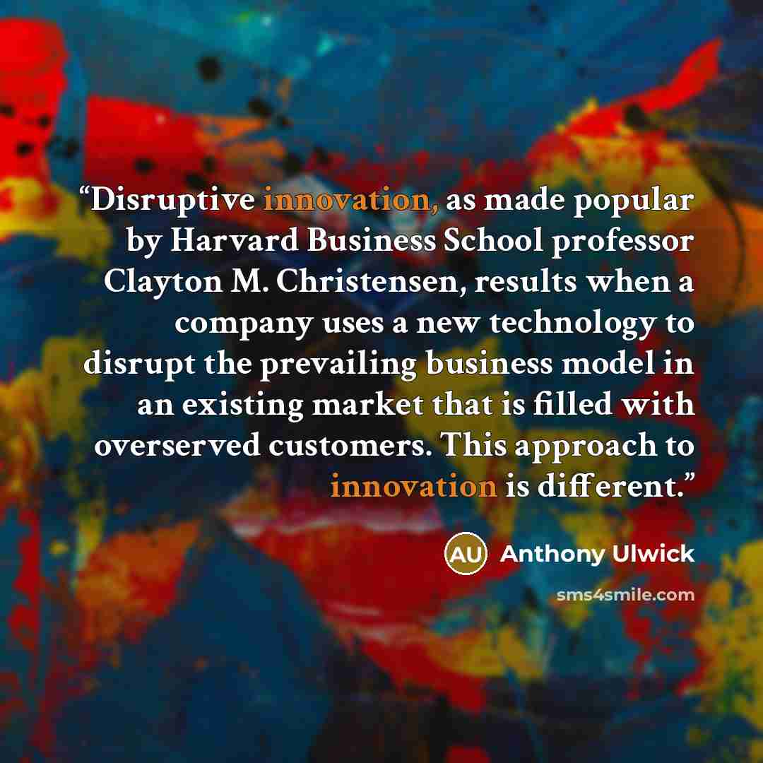 “Disruptive innovation, as made popular by Harvard Business School professor Clayton M. Christensen, results when a company uses a new technology to disrupt the prevailing business model in an existing market that is filled with overserved customers. This approach to innovation is different.” quote by Anthony Ulwick