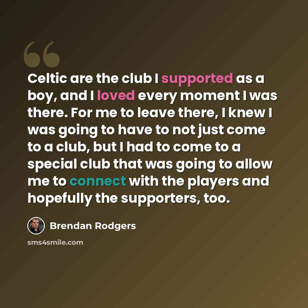 “Celtic are the club I supported as a boy, and I loved every moment I was there. For me to leave there, I knew I was going to have to not just come to a club, but I had to come to a special club that was going to allow me to connect with the players and hopefully the supporters, too.” quote by Brendan Rodgers