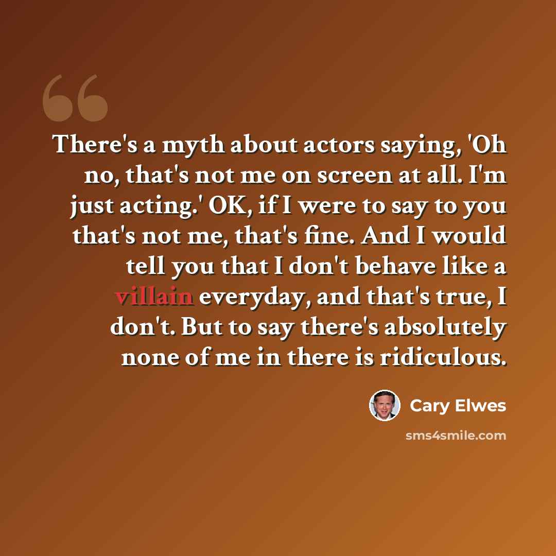 “There's a myth about actors saying, 'Oh no, that's not me on screen at all. I'm just acting.' OK, if I were to say to you that's not me, that's fine. And I would tell you that I don't behave like a villain everyday, and that's true, I don't. But to say there's absolutely none of me in there is…” quote by Cary Elwes