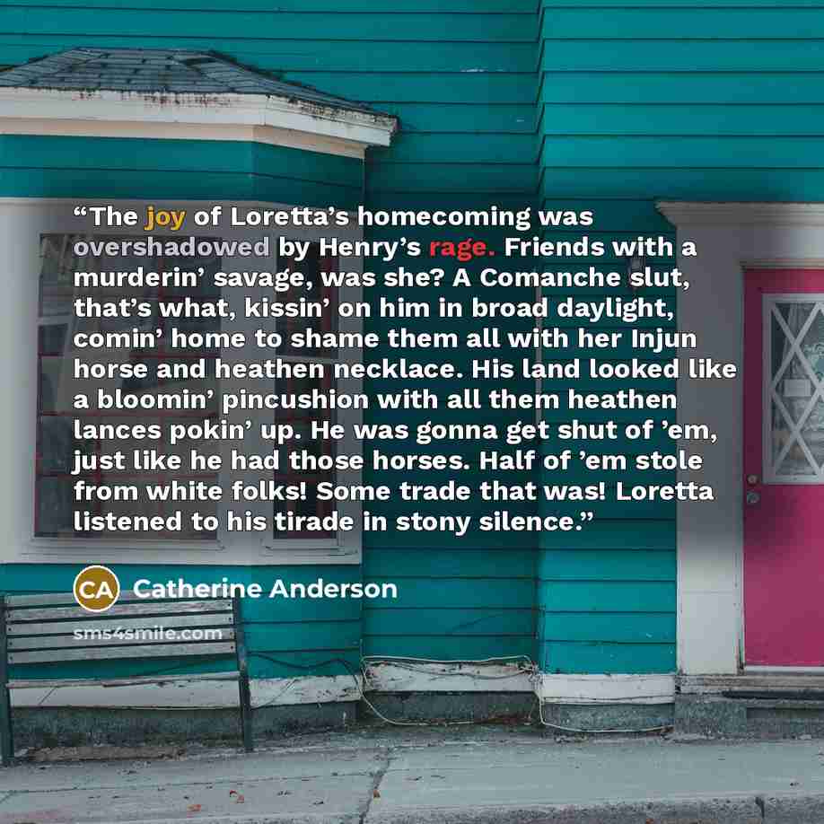 “The joy of Loretta’s homecoming was overshadowed by Henry’s rage. Friends with a murderin’ savage, was she? A Comanche slut, that’s what, kissin’ on him in broad daylight, comin’ home to shame them all with her Injun horse and heathen necklace. His land looked like a bloomin’ pincushion with all…” quote by Catherine Anderson