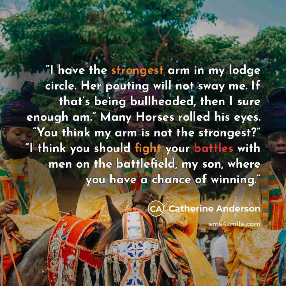 “I have the strongest arm in my lodge circle. Her pouting will not sway me. If that’s being bullheaded, then I sure enough am.” Many Horses rolled his eyes. “You think my arm is not the strongest?” “I think you should fight your battles with men on the battlefield, my son, where you have a chance…” quote by Catherine Anderson
