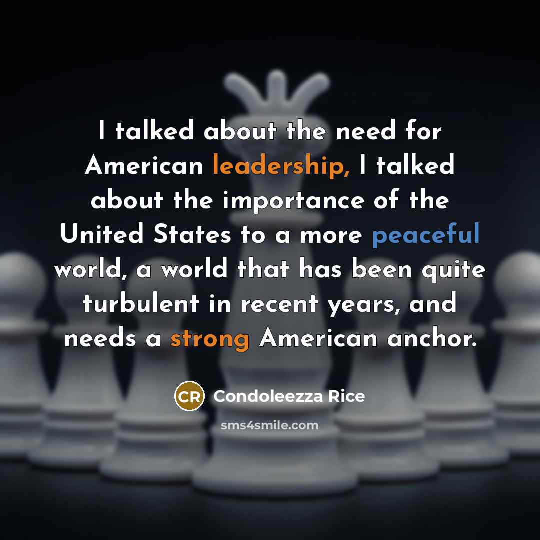 “I talked about the need for American leadership, I talked about the importance of the United States to a more peaceful world, a world that has been quite turbulent in recent years, and needs a strong American anchor.” quote by Condoleezza Rice