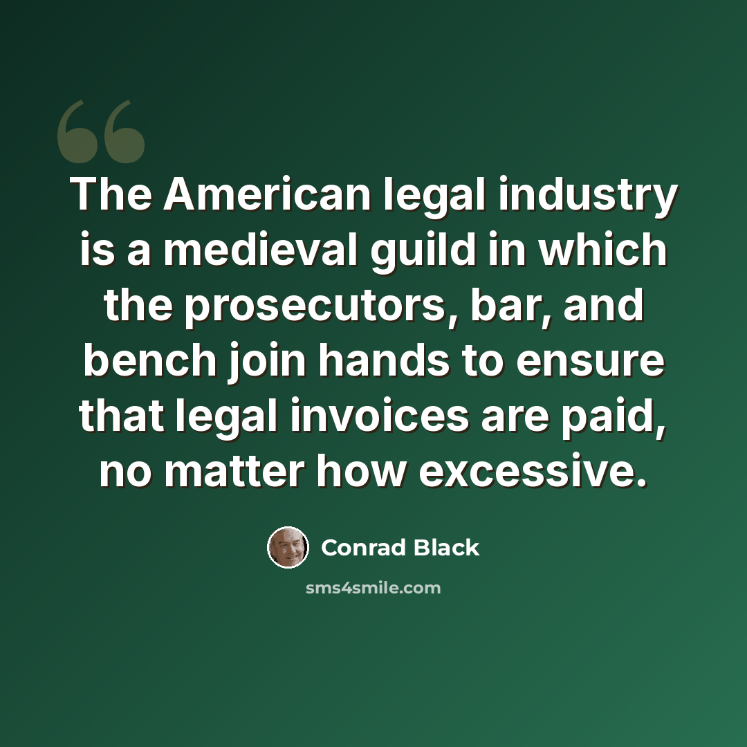 “The American legal industry is a medieval guild in which the prosecutors, bar, and bench join hands to ensure that legal invoices are paid, no matter how excessive.” quote by Conrad Black