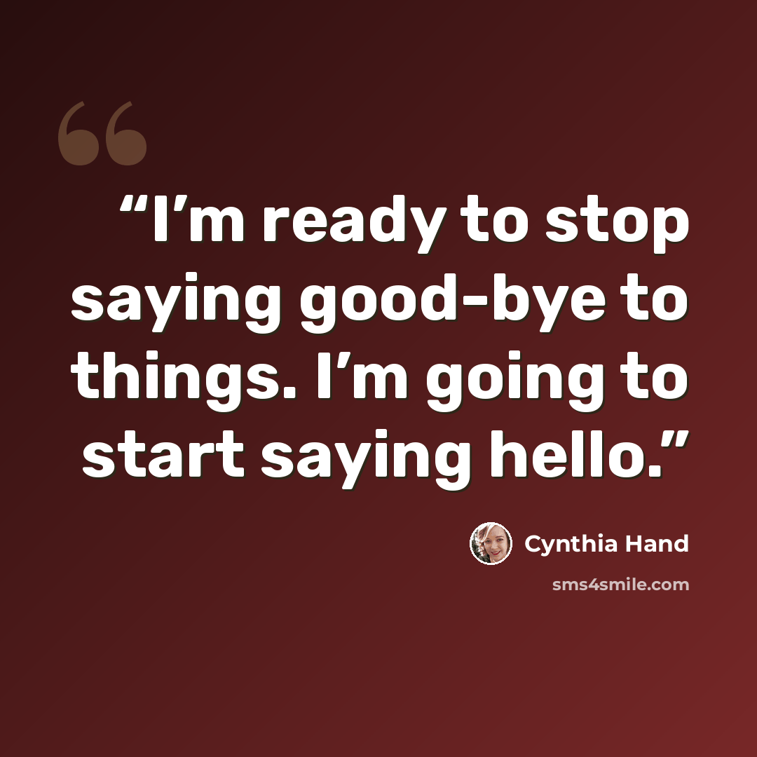 “I’m ready to stop saying good-bye to things. I’m going to start saying hello.” quote by Cynthia Hand