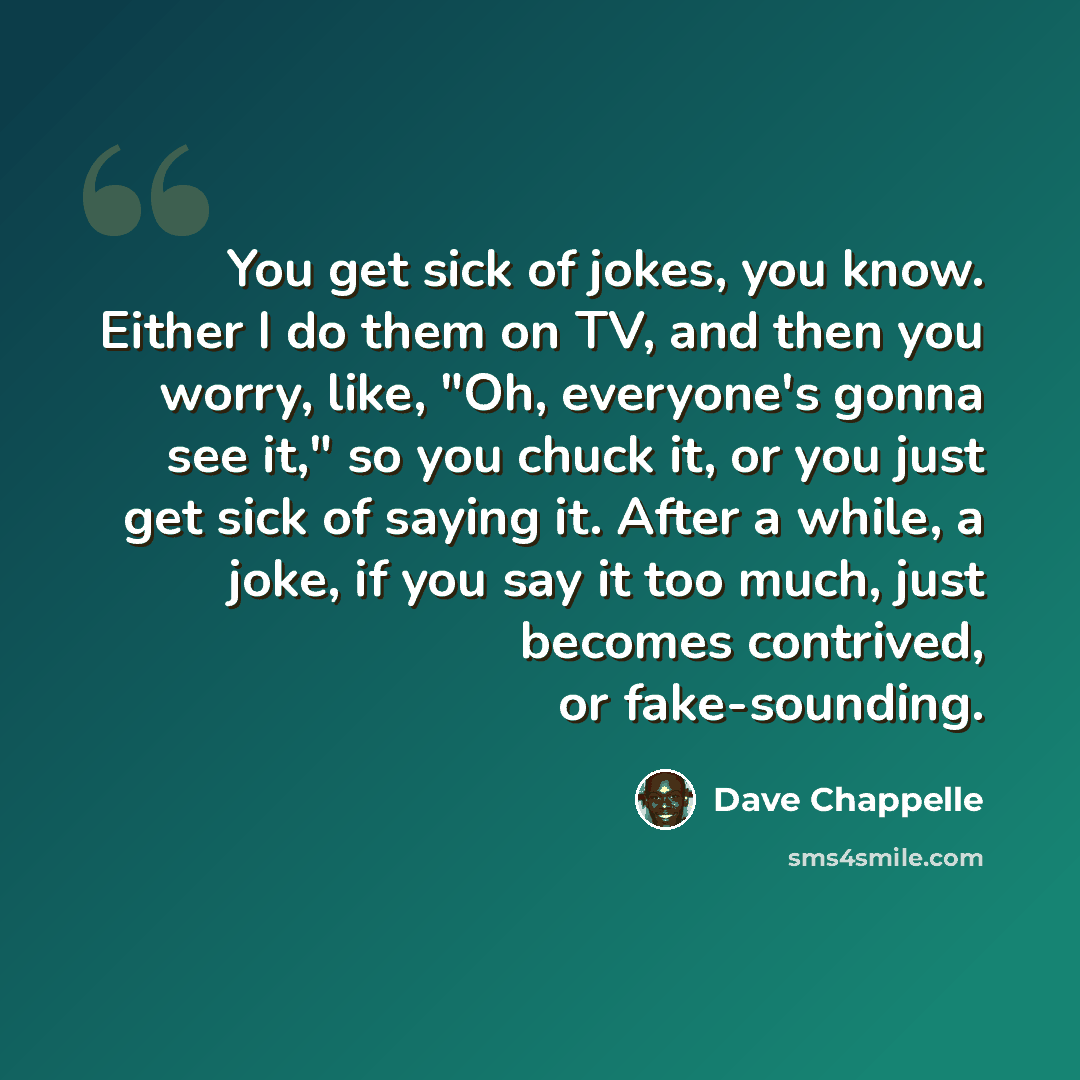 “You get sick of jokes, you know. Either I do them on TV, and then you worry, like, "Oh, everyone's gonna see it," so you chuck it, or you just get sick of saying it. After a while, a joke, if you say it too much, just becomes contrived, or fake-sounding.” quote by Dave Chappelle
