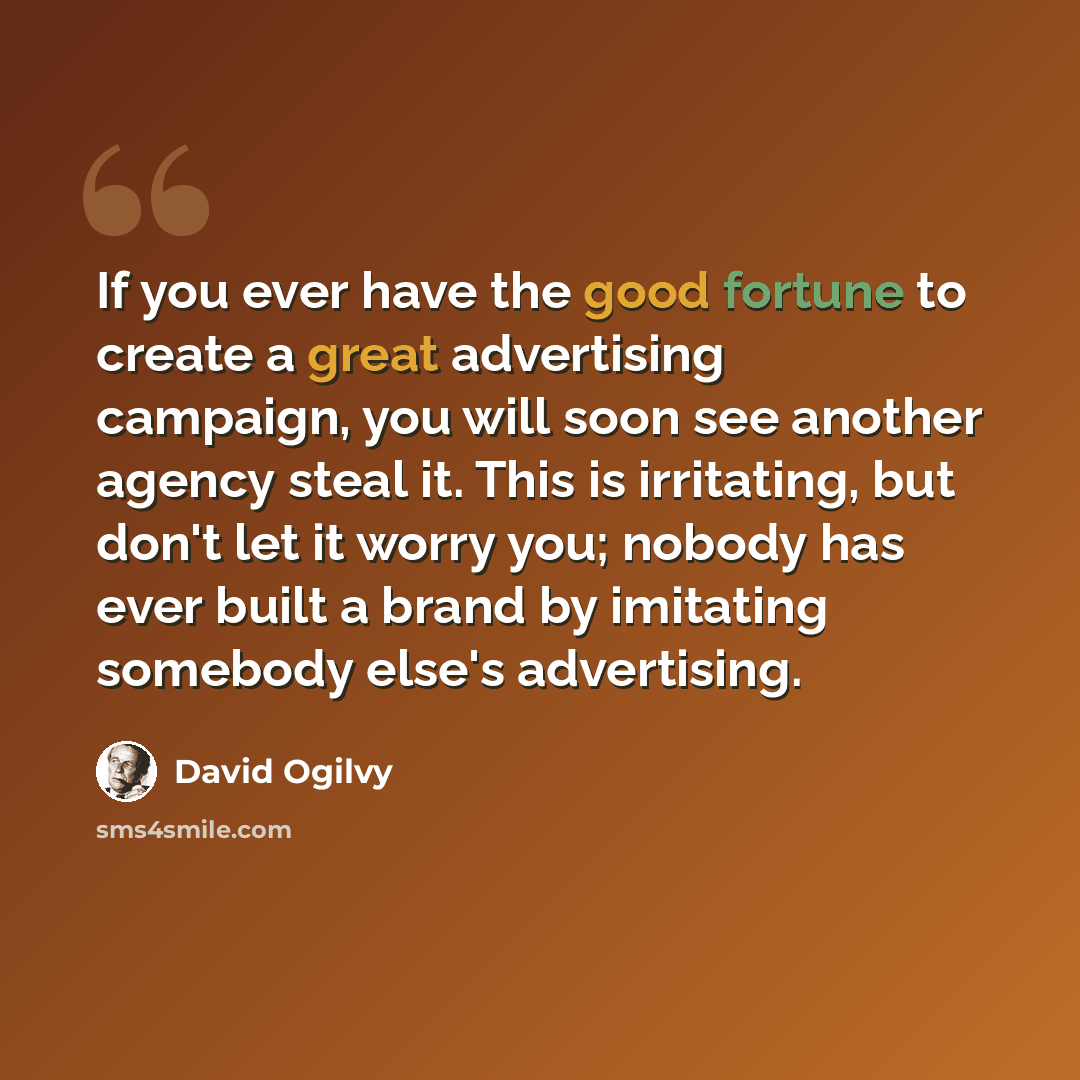“If you ever have the good fortune to create a great advertising campaign, you will soon see another agency steal it. This is irritating, but don't let it worry you; nobody has ever built a brand by imitating somebody else's advertising.” quote by David Ogilvy