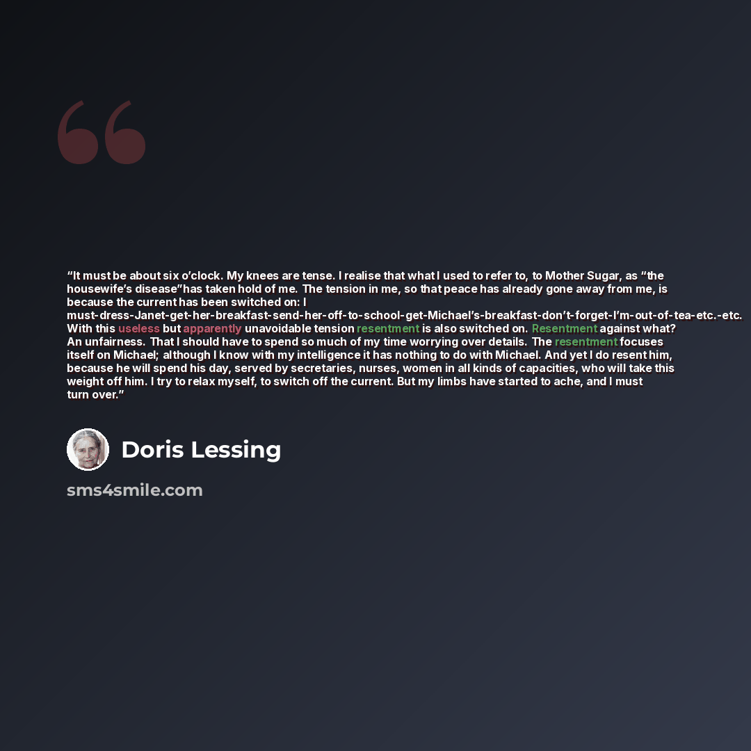 “It must be about six o’clock. My knees are tense. I realise that what I used to refer to, to Mother Sugar, as “the housewife’s disease”has taken hold of me. The tension in me, so that peace has already gone away from me, is because the current has been switched on: I…” quote by Doris Lessing
