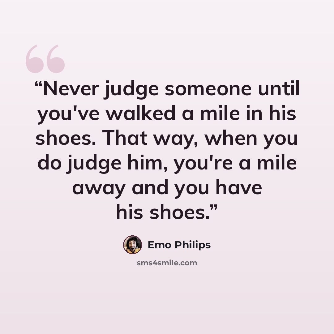 “Never judge someone until you've walked a mile in his shoes. That way, when you do judge him, you're a mile away and you have his shoes.” quote by Emo Philips