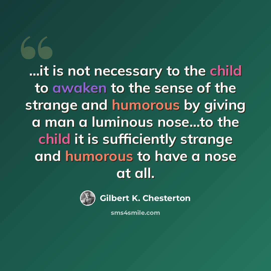 “...it is not necessary to the child to awaken to the sense of the strange and humorous by giving a man a luminous nose...to the child it is sufficiently strange and humorous to have a nose at all.” quote by Gilbert K. Chesterton