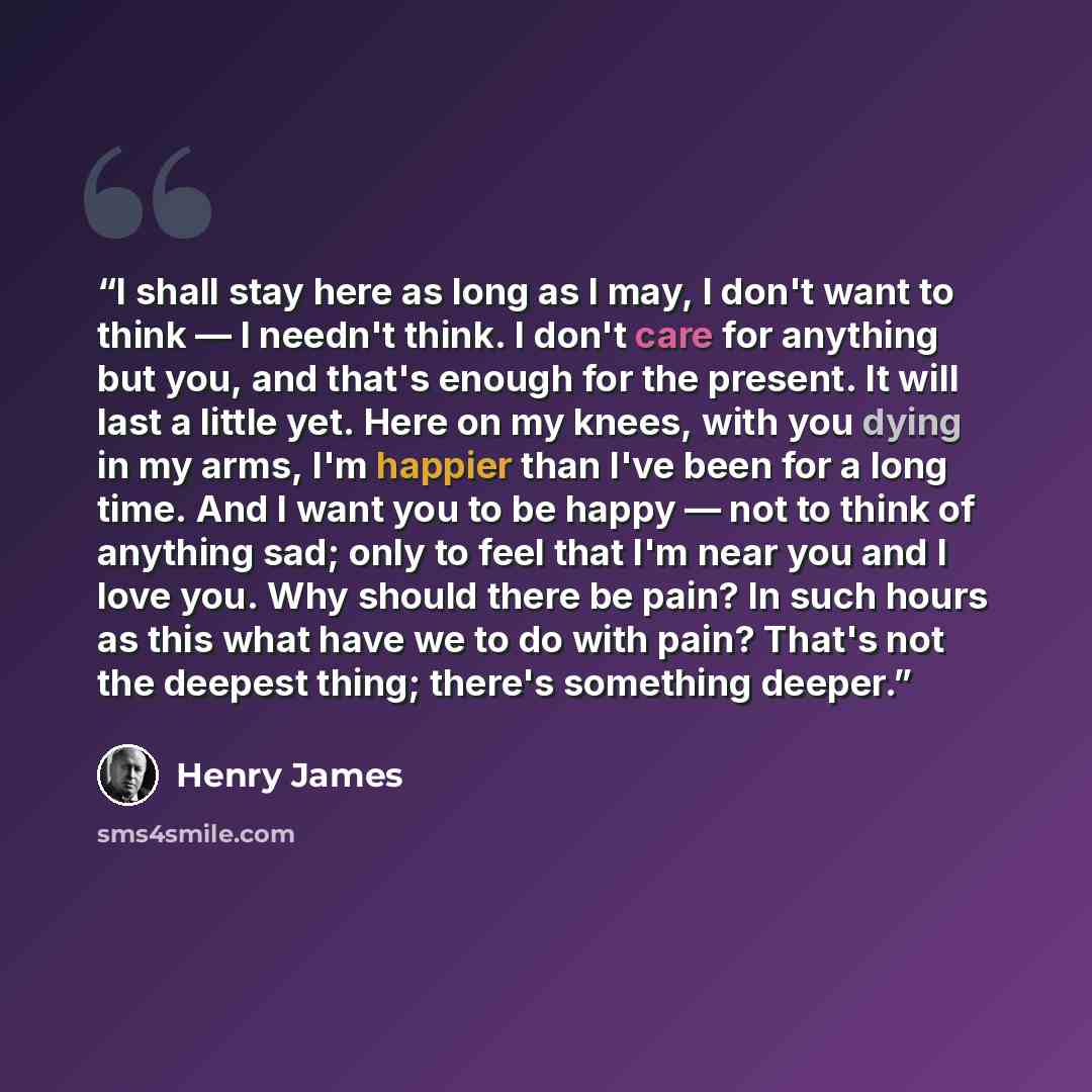 “I shall stay here as long as I may, I don't want to think — I needn't think. I don't care for anything but you, and that's enough for the present. It will last a little yet. Here on my knees, with you dying in my arms, I'm happier than I've been for a long time. And I want you to be happy — not to…” quote by Henry James