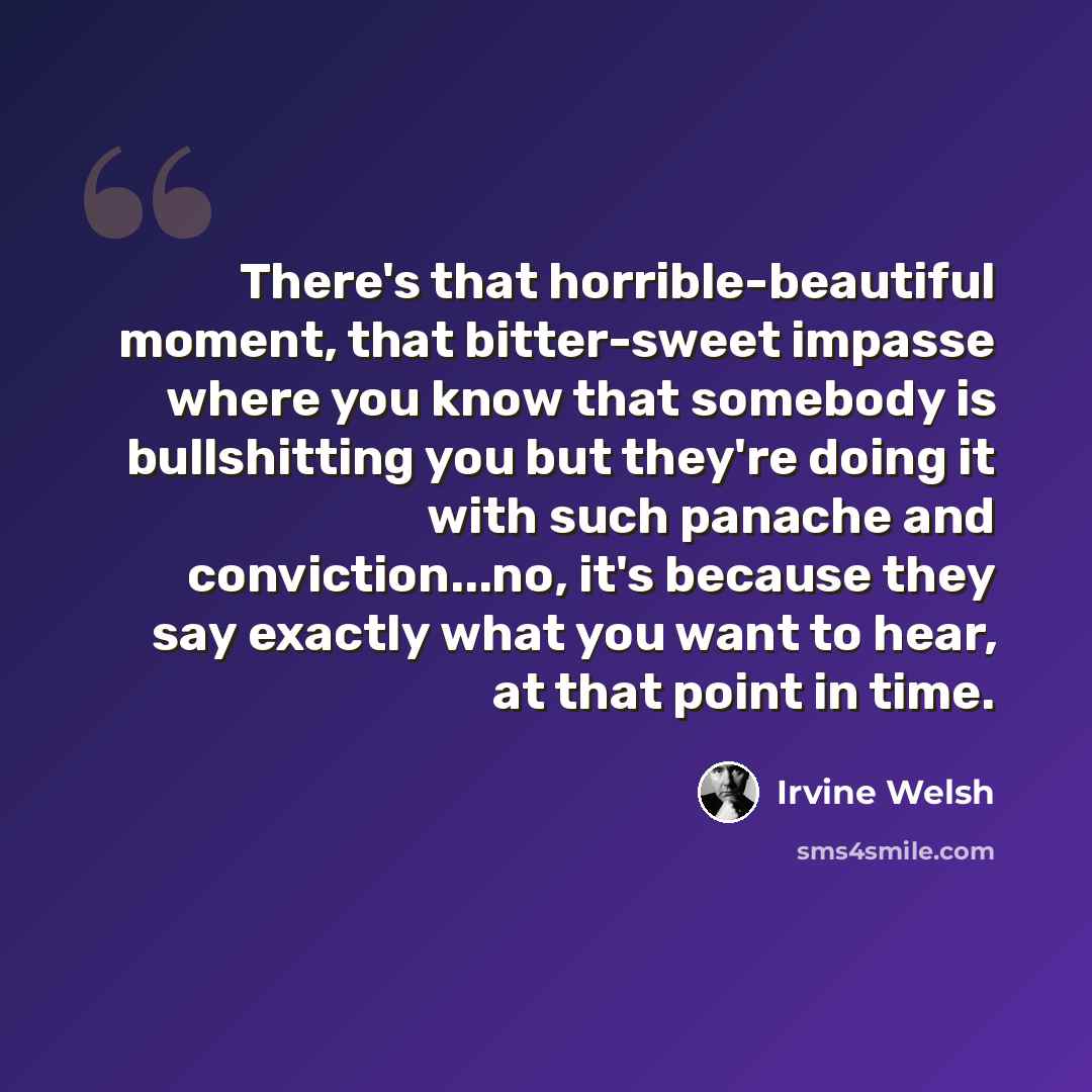 “There's that horrible-beautiful moment, that bitter-sweet impasse where you know that somebody is bullshitting you but they're doing it with such panache and conviction...no, it's because they say exactly what you want to hear, at that point in time.” quote by Irvine Welsh
