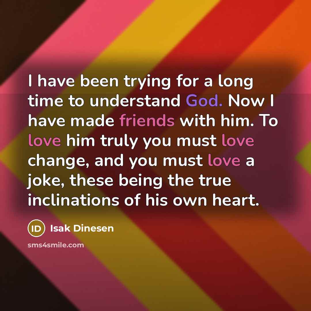 “I have been trying for a long time to understand God. Now I have made friends with him. To love him truly you must love change, and you must love a joke, these being the true inclinations of his own heart.” quote by Isak Dinesen