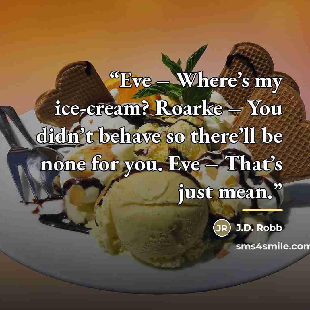 “Eve – Where’s my ice-cream? Roarke – You didn’t behave so there’ll be none for you. Eve – That’s just mean.” quote by J.D. Robb